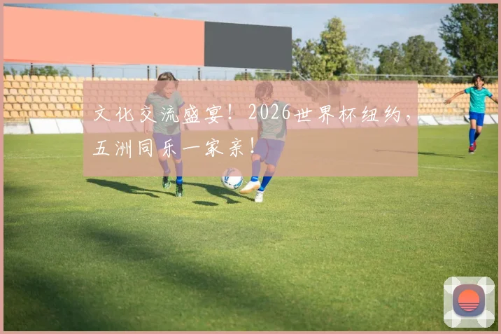 文化交流盛宴！2026世界杯纽约，五洲同乐一家亲！